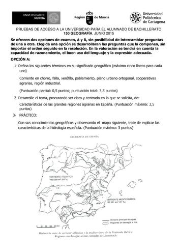 IlBf f l UNIVERSIDAD DE MURCIA Ih Región de Murcia Universidad Politécnica de Cartagena PRUEBAS DE ACCESO A LA UNIVERSIDAD PARA EL ALUMNADO DE BACHILLERATO 150 GEOGRAFÍA JUNIO 2015 Se ofrecen dos opciones de examen A y B sin posibilidad de intercambiar preguntas de una a otra Elegida una opción se desarrollaran las preguntas que la componen sin importar el orden seguido en la resolución En la valoración se tendrá en cuenta la capacidad de razonamiento el buen uso del lenguaje y la expresión ade…