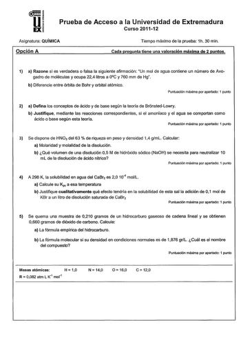 u EX Prueba de Acceso a la Universidad de Extremadura Curso 201112 Asignatura QUÍMICA Opción A Tiempo máximo de la prueba 1h 30 min Cada pregunta tiene una valoración máxima de 2 puntos 1 a Razone si es verdadera o falsa la siguiente afirmación Un mol de agua contiene un número de Avogadro de moléculas y ocupa 224 litros a 0C y 760 mm de Hg b Diferencie entre órbita de Bohr y orbital atómico Puntuación máxima por apartado 1 punto 2 a Defina los conceptos de ácido y de base según la teoría de Br…