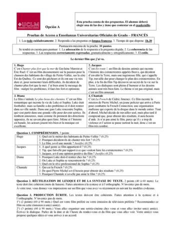 lJ  s Mil UNllRSIDAD DE CASTILLA LA MANCHA Opción A Esta prueba consta de dos propuestas El alumno deberá elegir una de las dos y tiene que contestar en el cuadernillo Pruebas de Acceso a Enseñanzas Universitarias Oficiales de Grado  FRANCÉS  1 1 Lea todo cuidadosamente 2 Responda a las preguntas en lengua francesa 3 Tiempo de que dispone 1h30 Puntuación máxima de la prueba 10 puntos Se tendrá en cuenta para puntuar 1 La adecuación de la respuesta a la pregunta elegida 2 La coherencia de las re…