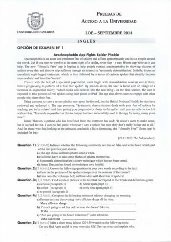 PRUEBAS DE ACCESO A LA UNIVERSIDAD UNIVERSIDAD DE CANTABRIA LOESEPTIEMBRE 2014 OPCIÓN oE EXAMEN N 1 INGLÉS Arachnophobia App Fights Spider Phobia Arachnophobia is an acute and persistent fear of spiders and affects approximately one in six people around the world But if you start to tremble at the mere sight of a spider never fear  a new iPhone app believes it can help The new Virtually Free app is hoping to help people combat arachnophobia by showing pictures of spiders every lay and aims to h…
