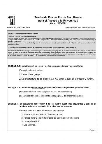 UNIVERSIDAD DE EXTREMADURA Materia HISTORIA DEL ARTE Prueba de Evaluación de Bachillerato para el Acceso a la Universidad Curso 20202021 Tiempo máximo de la prueba 1h 30 min INSTRUCCIONES PARA REALIZAR EL EXAMEN El examen consta de 3 bloques de preguntas El primer bloque tiene una valoración de 4 puntos Consta de 2 preguntas de las cuales el estudiante ha de elegir 1 con un valor de 4 puntos El segundo bloque tiene una valoración de 5 puntos Se presentan 4 láminas a comentar de 25 puntos cada u…