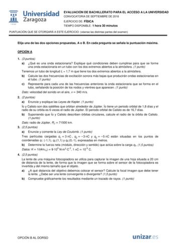 EVALUACIÓN DE BACHILLERATO PARA EL ACCESO A LA UNIVERSIDAD CONVOCATORIA DE SEPTIEMBRE DE 2018 EJERCICIO DE FÍSICA TIEMPO DISPONIBLE 1 hora 30 minutos PUNTUACIÓN QUE SE OTORGARÁ A ESTE EJERCICIO véanse las distintas partes del examen Elija una de las dos opciones propuestas A o B En cada pregunta se señala la puntuación máxima OPCIÓN A 1 3 puntos a Qué es una onda estacionaria Explique qué condiciones deben cumplirse para que se forme una onda estacionaria en un tubo con los dos extremos abierto…