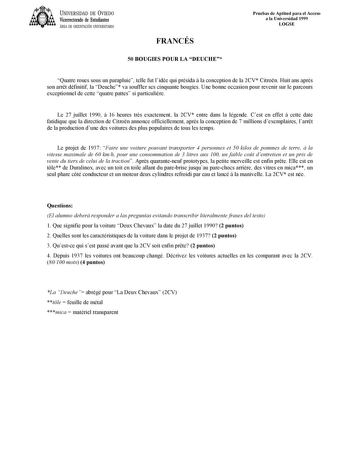 UNIVERSIDAD DE VIEDO Vicerrectorado de Estudiantes ÁREA DE ORIENTACIÓN UNIVERSITARIA FRANCÉS 50 BOUGIES POUR LA DEUCHE Pruebas de Aptitud para el Acceso a la Universidad 1999 LOGSE Quatre roues sous un parapluie telle fut lidée qui présida  la conception de la 2CV Citron Huit ans aprs son arrt définitif la Deuche va souffler ses cinquante bougies Une bonne occasion pour revenir sur le parcours exceptionnel de cette quatre pattes si particulire Le 27 juillet 1990  16 heures trs exactement la 2CV…