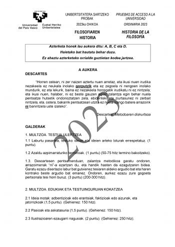 UNIBERTSITATERA SARTZEKO PROBAK 2023ko OHIKOA FILOSOFIAREN HISTORIA PRUEBAS DE ACCESO A LA UNIVERSIDAD ORDINARIA 2023 HISTORIA DE LA FILOSOFÍA Azterketa honek lau aukera ditu A B C eta D Haietako bat hautatu behar duzu Ez ahaztu azterketako orrialde guztietan kodea jartzea DESCARTES A AUKERA Horren ostean ni zer naizen aztertu nuen arretaz eta ikusi nuen irudika nezakeela ez neukala inolako gorputzik eta ez zegoela ni nengoen inolako 2023 mundurik ez eta lekurik baina ez nezakeela horregatik ir…