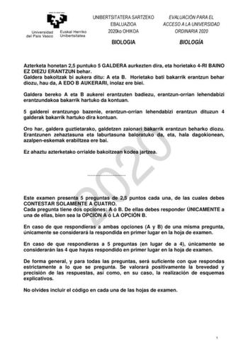 UNIBERTSITATERA SARTZEKO EBALUAZIOA 2020ko OHIKOA BIOLOGIA EVALUACIÓN PARA EL ACCESO A LA UNIVERSIDAD ORDINARIA 2020 BIOLOGÍA Azterketa honetan 25 puntuko 5 GALDERA aurkezten dira eta horietako 4RI BAINO EZ DIEZU ERANTZUN behar Galdera bakoitzak bi aukera ditu A eta B Horietako bati bakarrik erantzun behar diozu hau da A EDO B AUKERARI inolaz ere biei Galdera bereko A eta B aukerei erantzuten badiezu erantzunorrian lehendabizi erantzundakoa bakarrik hartuko da kontuan 5 galderei erantzungo baze…