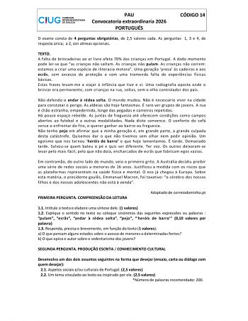 PAU Convocatoria extraordinaria 2026 PORTUGU&Eacute;S C&Oacute;DIGO 14 O exame consta de 4 perguntas obrigat&oacute;rias de 25 valores cada As perguntas 1 3 e 4 de resposta &uacute;nica a 2 con al&iacute;neas opcionais TEXTO A falta de brincadeiras ao ar livre afeta 70 das crianas em Portugal A dado momento pode lerse que as crianas no saltam As crianas no pulam As crianas no correm estamos a criar uma esp&eacute;cie de iliteracia motora Uma gerao presa s cadeiras e aos ecrs com excesso de proteo e com uma tremenda falta de experincias f&iacute;sicas b&aacute;sicas Estas frases levamme a viajar  infncia que tive e vi Uma radiografia oposta onde o &hellip;