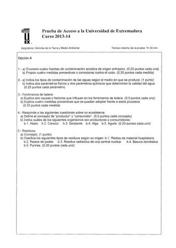 Prueba de Acceso a la Universidad de Extremadura Curso 201314 Asignatura Ciencias de la Tierra y Medio Ambiente Opción A Tiempo máximo de la prueba 1h 30 min 1 a Enumera cuatro fuentes de contaminación acústica de origen antrópico 025 puntos cada una b Propón cuatro medidas preventivas o correctoras contra el ruido 025 puntos cada medida 2 a Indica los tipos de contaminación de las aguas según el medio en que se produce 1 punto b Indica dos parámetros físicos y dos parámetros químicos que deter…