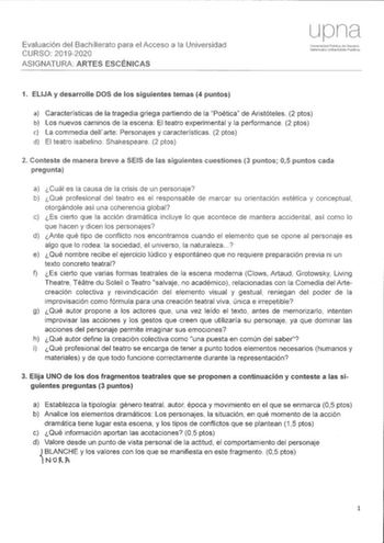 Evaluación del Bachillerato para el Acceso a la Universidad 192020 ASIGNATURA ARTES ESCÉNICAS Un1versid2d Público óc NmnirrJ Nafarroako Uniberisitate Fublkoa 1 ELIJA y desarrolle DOS de los siguientes temas 4 puntos a Características de la tragedia griega partiendo de la Poética de Aristóteles 2 ptos b Los nuevos caminos de la escena El teatro experimental y la performance 2 plos e La commedia dellarte Personajes y características 2 ptos d El teatro isabelino Shakespeare 2 ptos 2 Conteste de ma…