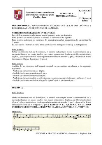 Pruebas de Acceso a enseñanzas universitarias oficiales de grado Castilla y León LENGUAJE Y PRÁCTICA MUSICAL EJERCICIO 5 N Páginas 6 Tablas OPTATIVIDAD EL ALUMNO DEBERÁ ESCOGER UNA DE LAS DOS OPCIONES Y DESARROLLAR LAS PREGUNTAS DE LA MISMA CRITERIOS GENERALES DE EVALUACIÓN Las calificaciones otorgadas a cada una de las partes serán las siguientes Parte práctica la armonización de la melodía se valorará de 0 a 5 puntos Parte teórica análisis de los elementos del lenguaje musical en una partitur…