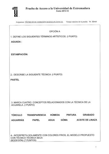 Prueba de Acceso a la Universidad de Extremadura Curso 201314 Asignatura TÉCNICAS DE EXPRESIÓN GRÁflCOPLÁSTICAS Tiempo máximo de la prueba 1h 30min OPCIÓN A 1 DEFINE LOS SIGUIENTES TÉRMINOS ARTÍSTICOS 1 PUNTO AGUADA ESTAMPACIÓN 2 DESCRIBE LA SIGUIENTE TÉCNICA 1 PUNTO PASTEL 3 MARCA CUATRO CONCEPTOS RELACIONADOS CON LA TÉCNICA DE LA ACUARELA 1 PUNTO TÓRCULO TRANSPARENCIA HÚMEDA PINTURA GRABADO AGUARRÁS PAPEL AGUA GÓMA ACEITE DE LINAZA 4 INTERPRETA SOLAMENTE CON COLORES FRIOS EL MODELO PROPUESTO …