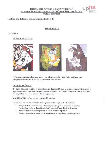 PRUEBAS DE ACCESO A LA UNIVERSIDAD EXAMEN DE TÉCNICAS DE EXPRESIÓN GRÁFICOPLÁSTICA CURSO 20102011 Realizar una de las dos opciones propuestas A o B a  1h n1h l r1111ut rh c J OPCIÓN A PRUEBA PRÁCTICA PROPUESTAS Tomando como referencia estas reproducciones de Juan Gris realizar una composición utilizando las ceras como materia plástica PRUEBA TEÓRICA 2 Describir por escrito el procedimiento Fresco Origen y componentes Pigmentos y aglutinantes  Fresco sobre muro y sobre tablero Proceso ele ejecuc…