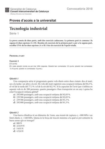 M Generalitat de Catalunya W Consell lnteruniversitari de Catalunya Oficina dAccés a la Universitat Proves daccés a la universitat Convocatria 2018 Tecnologia industrial Srie 1 La prova consta de dues parts amb dos exercicis cadascuna La primera part és comuna i la segona té dues opcions A i B Resoleu els exercicis de la primera part i per a la segona part escolliu UNA de les dues opcions A o B i feu els exercicis de lopció triada Primera part Exercici 1 25 punts En cada qestió només es pot tri…