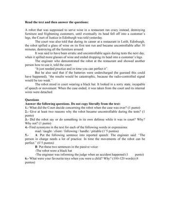 Read the text and then answer the questions A robot that was suppossed to serve wine in a restaurant ran crazy instead destroying furniture and frightening customers until eventually its head fell off into a customers legs the Court of Justice in Edinburgh was told yesterday The court was also told that during its career at a restaurant in Leith Edinburgh the robot spilled a glass of wine on its first test run and became uncontrollable after 30 minutes destroying all the furniture around It was…