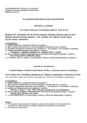 UNIVERSIDAD DE CASTILLALA MANCHA Pruebas de Acceso a Estudios Universitarios Materia GRIEGO II EL ALUMNO ELEGIRÁ SÓLO UNA DE LAS DOS OPCIONES OPCIÓN A ESOPO Las ranas tristes por su anarquía piden a Zeus un rey Batraxoi de lupoumenoi epi tv eautwn anarxi presbeij epemyan proj ton Dia deomenoi basilea autoiÍj parexein o de sunorwn thn euhqeian autwn culon eij thn limnhn katesthse CUESTIONES 1 Análisis sintáctico y traducción del texto  6 puntos  2 Decir cuántas oraciones hay en el texto traducid…