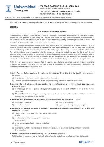  Universidad fil Zaragoza 1S42 PRUEBA DE ACCESO A LA UNIVERSIDAD CONVOCATORIA DE SEPTIEMBRE DE 2014 EJERCICIO DE LENGUA EXTRANJERA II INGLÉS TIEMPO DISPONIBLE 1 hora 30 minutos PUNTUACIÓN QUE SE OTORGARÁ A ESTE EJERCICIO véanse las distintas partes del examen Elija una de las dos opciones propuestas A o B En cada pregunta se señala la puntuación máxima OPCIÓN A Take a stand against cyberbullying Cyberbullying is when a child preteen or teen is threatened humiliated embarrassed or otherwise targ…