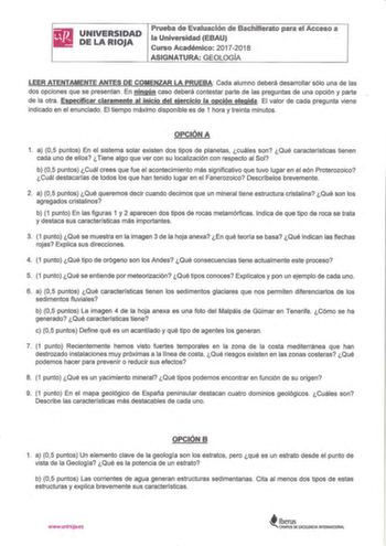 UNIVERSIDAD DE LA RIOJA Prueba die Evafuación de Bachmerato para el Acceso a la Universidad EBAU Curso Académico 20172018 ASIGNATURA GEOLOGÍA LEER ATENTAMENTE ANTES DE COMENZAR LA PRUEBA Cada alumno deberá desarrollar sólo una de las dos opciones que se presentan En ningún caso deberá contestar parte de las preguntas de una opción y parte de la otra Especificar claramente al inicio del ejercicio la opción elegida El valor de cada pregunta viene ind icado en el enunciado El tiempo máximo disponi…