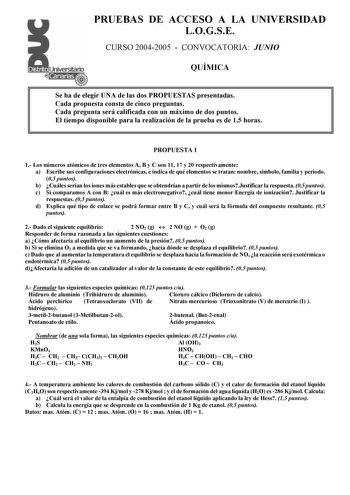 PRUEBAS DE ACCESO A LA UNIVERSIDAD LOGSE CURSO 20042005  CONVOCATORIA JUNIO QUÍMICA Se ha de elegir UNA de las dos PROPUESTAS presentadas Cada propuesta consta de cinco preguntas Cada pregunta será calificada con un máximo de dos puntos El tiempo disponible para la realización de la prueba es de 15 horas PROPUESTA I 1 Los números atómicos de tres elementos A B y C son 11 17 y 20 respectivamente a Escribe sus configuraciones electrónicas e indica de qué elementos se tratan nombre símbolo familia…