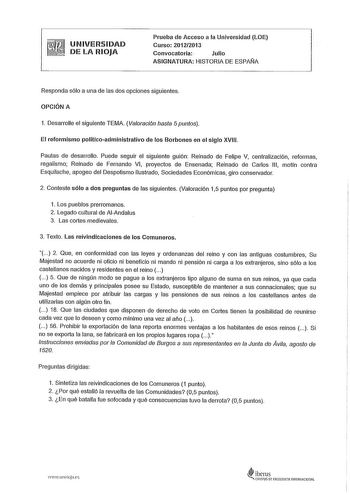 UNIVERSIDAD DE LA RIOJA Prueba de Acceso a la Universidad LOE Curso 201212013 Convocatoria Julio ASIGNATURA HISTORIA DE ESPAÑA Responda sólo a una de las dos opciones siguientes OPCIÓN A 1 Desarrolle el siguiente TEMA Valoración hasta 5puntos El reformismo políticoadministrativo de los Borbones en el siglo XVIII Pautas de desarrollo Puede seguir el siguiente guión Reinado de Felipe V centralización reformas regalismo Reinado de Fernando VI proyectos de Ensenada Reinado de Carlos 111 motín contr…