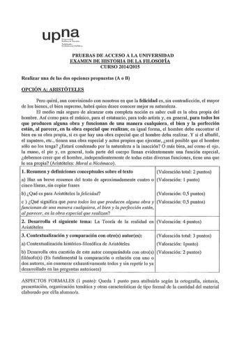 upJ s1ah l0111hrMl PRUEBAS DE ACCESO A LA UNIVERSIDAD EXAMEN DE HISTORIA DE LA FILOSOFÍA CURSO 20142015 Realizar una de las dos opciones propuestas A o B OPCIÓN A ARISTÓTELES Pero quizá aun conviniendo con nosotros en que la felicidad es sin contradicción el mayor de los bienes el bien supremo habrá quien desee conocer mejor su naturaleza El medio más seguro de alcanzar esta completa noción es saber cuál es la obra propia del hombre Así como para el músico para el estatuario para todo artista y…