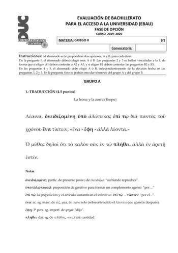 EVALUACIÓN DE BACHILLERATO PARA EL ACCESO A LA UNIVERSIDAD EBAU FASE DE OPCIÓN CURSO 20192020 MATERIA GRIEGO II 2 Convocatoria Instrucciones Al alumnado se le propondrán dos opciones A y B para cada ítem De la pregunta 1 el alumnado deberá elegir una A ó B Las preguntas 2 y 3 se hallan vinculadas a la 1 de forma que si eligen A1 deben contestar a A2 y A3 y si eligen B1 deben contestar las preguntas B2 y B3 En las preguntas 4 y 5 el alumnado debe elegir A ó B independientemente de la elección he…