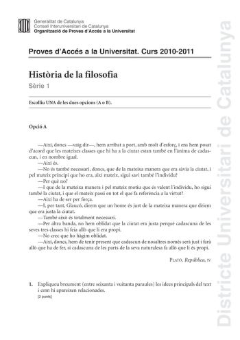 Districte Universitari de Catalunya Jimm Generalitat de Catalunya Consell lnteruniversitari de Catalunya   Organització de Proves dAccés a la Universitat Proves dAccés a la Universitat Curs 20102011 Histria de la filosofia Srie 1 Escolliu UNA de les dues opcions A o B Opció A Així doncs vaig dir hem arribat a port amb molt desfor i ens hem posat dacord que les mateixes classes que hi ha a la ciutat estan també en lnima de cadascun i en nombre igual Així és No és també necessari doncs que de la …