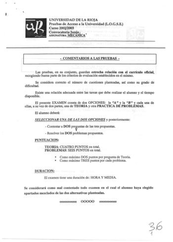 f UNIVERSIDAD DE LA RIOJA Pruebas de Acceso a la Universidad LOGSE Curso 200212003 Convocatoria lunjo 1  ASIGNATURA MECANICA  COMENTARIOS A LAS PRUEBAS  Las pruebas en su conjunto guardan estrecha relación con el cuniculo oficial recogiendo buena parte de los criterios de evaluación establecidos en el mismo Se considera correcto el número de cuestiones planteadas asf como su grado de dificultad Existe una relación adecuada entre las tareas que debe realizar el alumno y el tiempo disponible El p…