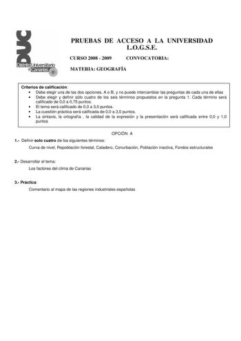 PRUEBAS DE ACCESO A LA UNIVERSIDAD LOGSE CURSO 2008  2009 CONVOCATORIA MATERIA GEOGRAFÍA Criterios de calificación  Debe elegir una de las dos opciones A o B y no puede intercambiar las preguntas de cada una de ellas  Debe elegir y definir sólo cuatro de los seis términos propuestos en la pregunta 1 Cada término será calificado de 00 a 075 puntos  El tema será calificado de 00 a 30 puntos  La cuestión práctica será calificada de 00 a 30 puntos  La sintaxis la ortografía  la calidad de la expres…