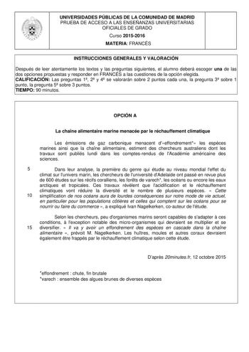 UNIVERSIDADES PÚBLICAS DE LA COMUNIDAD DE MADRID PRUEBA DE ACCESO A LAS ENSEÑANZAS UNIVERSITARIAS OFICIALES DE GRADO Curso 20152016 MATERIA FRANCÉS INSTRUCCIONES GENERALES Y VALORACIÓN Después de leer atentamente los textos y las preguntas siguientes el alumno deberá escoger una de las dos opciones propuestas y responder en FRANCÉS a las cuestiones de la opción elegida CALIFICACIÓN Las preguntas 1 2 y 4 se valorarán sobre 2 puntos cada una la pregunta 3 sobre 1 punto la pregunta 5 sobre 3 punto…