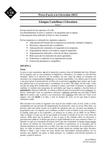 UIB M Prova daccés a la Universitat 2013 Llengua Castellana i Literatura Model 1 Escoja una de las dos opciones A o B Lea detenidamente el texto y conteste a las preguntas que le siguen Cada pregunta tiene indicado al final su valor en puntos En las respuestas se valorarán los siguientes aspectos  Adecuación del formato de la respuesta en extensión claridad y limpieza  Precisión y adecuación del vocabulario  Adecuación del contenido a lo requerido en la respuesta  Capacidad de síntesis o de aná…