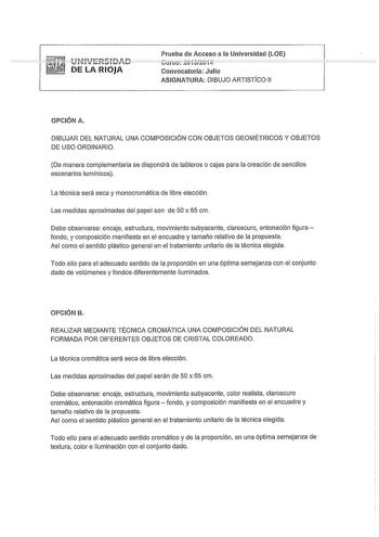 DE LA RIOJA Prueba de Acceso a la Universidad LOE Curso 2Cvi3í20i4 Convocatoria Julio ASIGNATURA DIBUJO ARTISTÍCO 11 OPCIÓN A DIBUJAR DEL NATURAL UNA COMPOSICIÓN CON OBJETOS GEOMÉTRICOS Y OBJETOS DE USO ORDINARIO De manera complementaria se dispondrá de tableros o cajas para la creación de sencillos escenarios lumínicos La técnica será seca y monocromática de libre elección Las medidas aproximadas del papel son de 50 x 65 cm Debe observarse encaje estructura movimiento subyacente claroscuro ent…