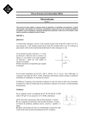 UIB M Prova daccés a la Universitat 2012 Electrotcnia Model 3 Tria una de les dues opcions i contesta només les qestions i el problema corresponents a lopció seleccionada Cada qestió val 125 punts i el problema 5 punts Els errors de concepte invalidaran la resposta i ja no es puntuar encara que hi hagi encerts parcials Cada error en les unitats o cada unitat no posada es penalitzar amb 05 punts OPCIÓ A Qestions 1 Tenim dues crregues una de 3 C situada al punt 20 al pla XY sobre leix X i una seg…