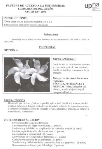 PRUEBAS DE ACCESO A LA UNIVERSIDAD FUNDAMENTOS DEL DISEÑO CURSO 2007 2008 INSTRUCCIONES Debe elegir uno de estas dos opciones A o B Entrega con el examen los bocetos realizados afo 11oi l  111h C1l11l t lilld01 Instrucciones Debes elegir una de las dos opciones El tiempo de que dispones es de UNA HORA TREINTA MINUTOS OPCIÓN A PROPUESTAS PRUEBA PRÁCTICA Inspirándote en estas formas naturales y respetando parte de su estructura diseña un logotipo o anagrama de tu creación  Entrega con el examen l…