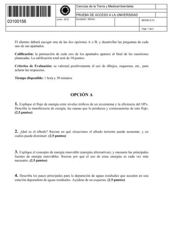 11 1111 1 111 111 111 11 11 03100156  Junio  2012 Ciencias de la Tierra y Medioambientales 1 PRUEBA DE ACCESO A LA UNIVERSIDAD 1 Duración 90min MODELO 01 Hoja 1 de 2 El alumno deberá escoger una de las dos opciones A o B y desarrollar las preguntas de cada uno de sus apartados Calificación la puntuación de cada uno de los apartados aparece al final de las cuestiones planteadas La calificación total será de 1Opuntos Criterios de Evaluación se valorará positivamente el uso de dibujos esquemas etc…