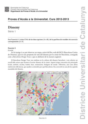 Districte Universitari de Catalunya Generalitat de Catalunya Consell lnteruniversitari de Catalunya Organització de Proves dAccés a la Universitat Proves dAccés a la Universitat Curs 20122013 Disseny Srie 1 Feu lexercici 1 i trieu UNA de les dues opcions A o B de la qual heu de resoldre els exercicis corresponents 2 i 3 Exercici 1 2 punts En la imatge A es pot observar un mapa extret del lloc web del BCD Barcelona Centre de Disseny que és una proposta de ruta del disseny per la ciutat de Barcel…