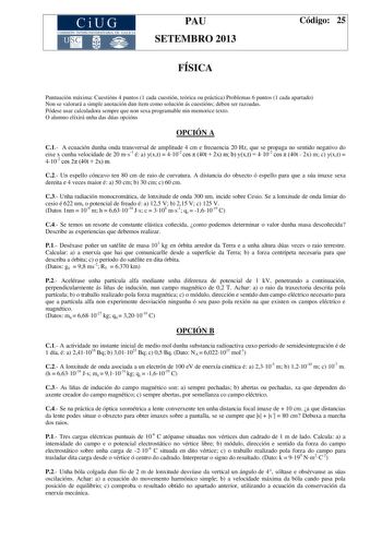 CiUG COMIS IÓN INTERUNIVERSITAR IA DE GALICIA PAU SETEMBRO 2013 FÍSICA Código 25 Puntuación máxima Cuestións 4 puntos 1 cada cuestión teórica ou práctica Problemas 6 puntos 1 cada apartado Non se valorará a simple anotación dun ítem como solución ás cuestións deben ser razoadas Pódese usar calculadora sempre que non sexa programable nin memorice texto O alumno elixirá unha das dúas opcións OPCIÓN A C1 A ecuación dunha onda transversal de amplitude 4 cm e frecuencia 20 Hz que se propaga no senti…