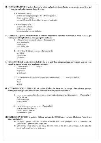 III CHOIX MULTIPLE 1 point Écrivez la lettre a b c qui dans chaque groupe correspond  ce qui vous parat le plus en accord avec le texte 1 Lauteur de larticle a nous encourage  pratiquer des activités sportives b est un grand athlte c nous déconseille de combiner le sport et les études 2 Lactivité physique a a un effet calmant b favorise le stress c est contraire  la vie étudiante IV LEXIQUE 1 point Cherchez dans le texte les expressions suivantes et écrivez la lettre a b c qui correspond  lexpl…