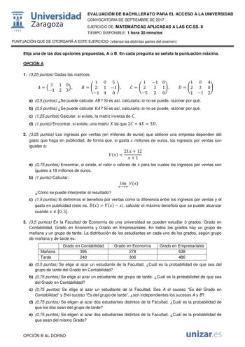  fil 1S42 Universidad Zaragoza EVALUACIÓN DE BACHILLERATO PARA EL ACCESO A LA UNIVERSIDAD CONVOCATORIA DE SEPTIEMBRE DE 2017 EJERCICIO DE MATEMÁTICAS APLICADAS A LAS CCSS II TIEMPO DISPONIBLE 1 hora 30 minutos PUNTUACIÓN QUE SE OTORGARÁ A ESTE EJERCICIO véanse las distintas partes del examen Elija una de las dos opciones propuestas A o B En cada pregunta se señala la puntuación máxima OPCIÓN A 1 325 puntos Dadas las matrices   31 1 2 30  105    2 1 1  1 4 0 1 1 0    2 3 1  5 2 0 104   2 3 0 1 1…