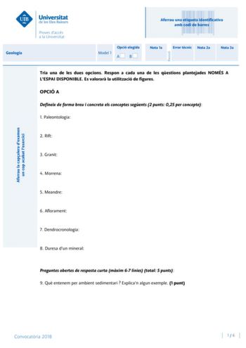 Aferrau una etiqueta identificativa amb codi de barres Geologia Aferrau la capalera dexamen un cop acabat lexercici Revisió Model 1 Opció elegida AB Nota 1a Error tcnic Nota 2a Nota 3a Tria una de les dues opcions Respon a cada una de les qestions plantejades NOMÉS A LESPAI DISPONIBLE Es valorar la utilització de figures OPCIÓ A Defineix de forma breu i concreta els conceptes segents 2 punts 025 per concepte 1 Paleontologia 2 Rift 3 Granit 4 Morrena 5 Meandre 6 Aflorament 7 Dendrocronologia 8 D…