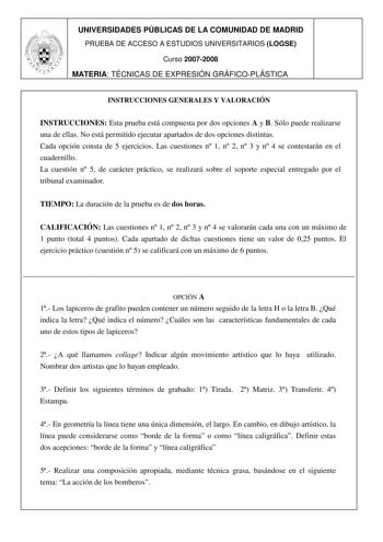 UNIVERSIDADES PÚBLICAS DE LA COMUNIDAD DE MADRID PRUEBA DE ACCESO A ESTUDIOS UNIVERSITARIOS LOGSE Curso 20072008 MATERIA TÉCNICAS DE EXPRESIÓN GRÁFICOPLÁSTICA INSTRUCCIONES GENERALES Y VALORACIÓN INSTRUCCIONES Esta prueba está compuesta por dos opciones A y B Sólo puede realizarse una de ellas No está permitido ejecutar apartados de dos opciones distintas Cada opción consta de 5 ejercicios Las cuestiones n 1 n 2 n 3 y n 4 se contestarán en el cuadernillo La cuestión n 5 de carácter práctico se …