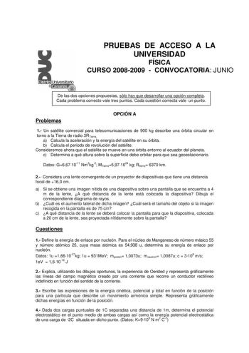 PRUEBAS DE ACCESO A LA UNIVERSIDAD FÍSICA CURSO 20082009  CONVOCATORIA JUNIO De las dos opciones propuestas sólo hay que desarrollar una opción completa Cada problema correcto vale tres puntos Cada cuestión correcta vale un punto Problemas OPCIÓN A 1 Un satélite comercial para telecomunicaciones de 900 kg describe una órbita circular en torno a la Tierra de radio 3RTierra a Calcula la aceleración y la energía del satélite en su órbita b Calcula el periodo de revolución del satélite Consideremos…