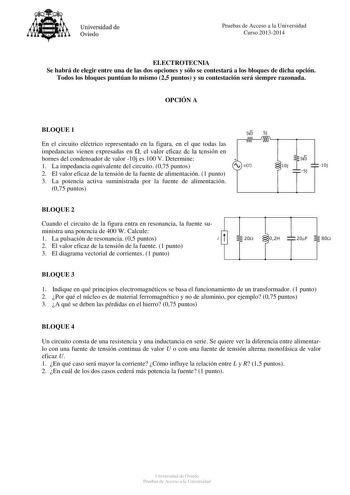 Universidad de Oviedo Pruebas de Acceso a la Universidad Curso 20132014 ELECTROTECNIA Se habrá de elegir entre una de las dos opciones y sólo se contestará a los bloques de dicha opción Todos los bloques puntúan lo mismo 25 puntos y su contestación será siempre razonada OPCIÓN A BLOQUE 1 s3 Sj En el circuito eléctrico representado en la figura en el que todas las impedancias vienen expresadas en  el valor eficaz de la tensión en bornes del condensador de valor 10j es 100 V Determine 1 La impeda…