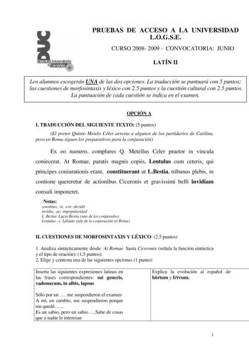 Distrito r   canarias PRUEBAS DE ACCESO A LA UNIVERSIDAD LOGSE CURSO 2008 2009  CONVOCATORIA JUNIO LATÍN II Los alumnos escogerán UNA de las dos opciones La traducción se puntuará con 5 puntos las cuestiones de morfosintaxis y léxico con 25 puntos y la cuestión cultural con 25 puntos La puntuación de cada cuestión se indica en el examen OPCIÓN A I TRADUCCIÓN DEL SIGUIENTE TEXTO 5 puntos El pretor Quinto Metelo Céler arresta a algunos de los partidarios de Catilina pero en Roma siguen los prepar…