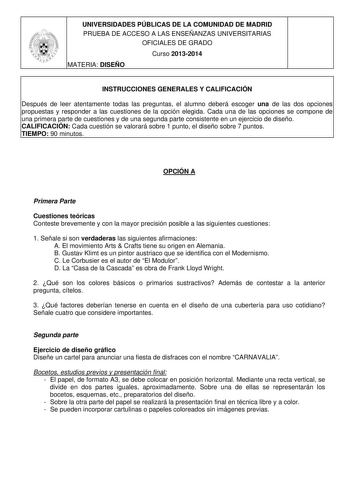 UNIVERSIDADES PÚBLICAS DE LA COMUNIDAD DE MADRID PRUEBA DE ACCESO A LAS ENSEÑANZAS UNIVERSITARIAS OFICIALES DE GRADO Curso 20132014 MATERIA DISEÑO INSTRUCCIONES GENERALES Y CALIFICACIÓN Después de leer atentamente todas las preguntas el alumno deberá escoger una de las dos opciones propuestas y responder a las cuestiones de la opción elegida Cada una de las opciones se compone de una primera parte de cuestiones y de una segunda parte consistente en un ejercicio de diseño CALIFICACIÓN Cada cuest…