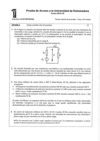 11 Prueba de Acceso a la Universidad de Extremadura Curso 201415 Asignatura ELECTROTECNIA Tiempo máximo de la prueba 1 hora y 30 minutos OPCIÓN A Cada cuestión vale 25 puntos 2 1 En la figura se muestra una fuente ideal de tensión continua Us en serie con una resistencia Rs conectada a una carga resistiva R a través del interruptor S Se ha medido la tensión U con el interruptor abierto y resulta ser 10 V A continuación se ha cerrado el interruptor En estas condiciones la tensión U resulta 8 Vy …