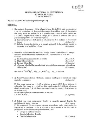 PRUEBAS DE ACCESO A LA UNIVERSIDAD EXAMEN DE FÍSICA CURSO 20142015 upt tN1f1101lo rcl01 Realizar una de las dos opciones propuestas A o B OPCIÓN A l Una partícula de masa m  100 g vibra a lo largo del eje X Se aleja como máximo 8 cm a la izquierda y a la derecha de la posición de equilibrio en x  O La relación que existe entre su aceleración y la posición que ocupa en cada instante es a  25n2x Empezamos a contar el tiempo t  O cuando la partícula pasa por la posición de equilibrio con velocidad…