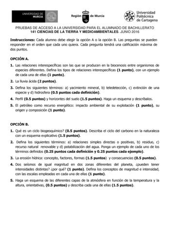 UNIVERSIDAD DE   MURCIA  Ih Región de Murcia Universidad Politécnica de Cartagena PRUEBAS DE ACCESO A LA UNIVERSIDAD PARA EL ALUMNADO DE BACHILLERATO 141 CIENCIAS DE LA TIERRA Y MEDIOAMBIENTALES JUNIO 2016 Instrucciones Cada alumno debe elegir la opción A o la opción B Las preguntas se pueden responder en el orden que cada uno quiera Cada pregunta tendrá una calificación máxima de dos puntos OPCIÓN A 1 Las relaciones interespecíficas son las que se producen en la biocenosis entre organismos de …