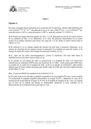 UNIVERSIDAD DE VJEDO Vicerrectorado de Estudiantes y Empleo PRUEBAS DE ACCESO A LA UNIVERSIDAD Curso 20102011 Opción A FÍSICA Diversas constantes físicas necesarias en la resolución de los ejercicios permitividad dieléctrica del vacío 885x1012 C2 N1 m2 velocidad de la luz en el vacío 300x108 ms 1 u es 16605x1027 kg masa del protón 10073 u masa del neutrón 10087 u masa del carbono13 1300335 u 1 Se tienen tres cargas eléctricas iguales de valor 20 nC dispuestas en tres de los cuatro vértices de u…