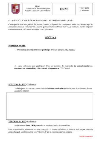 EBAU Evaluación de Bachillerato para Acceder a Estudios Universitarios DISEÑO Texto para el alumno EL ALUMNO DEBERÁ ESCOGER UNA DE LAS DOS OPCIONES A ó B Cada opción tiene tres partes las partes Primera y Segunda las contestarás sobre esta misma hoja de enunciado antes de comenzar la Tercera que resolverás sobre un DIN A3 y en la que puedes emplear los instrumentos y técnicas secas que creas oportunas OPCION A PRIMERA PARTE 1 Define brevemente el término prototipo Pon un ejemplo 15 Puntos 2 Que…