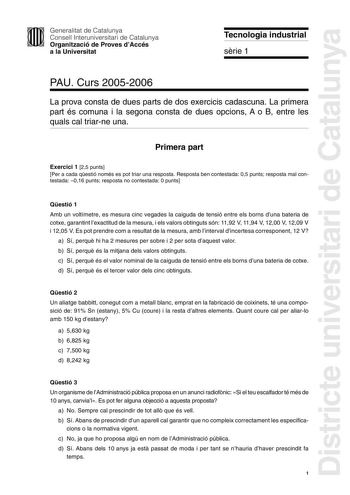 Districte universitari de Catalunya Generalitat de Catalunya Consell Interuniversitari de Catalunya Organització de Proves dAccés a la Universitat Tecnologia industrial srie 1 PAU Curs 20052006 La prova consta de dues parts de dos exercicis cadascuna La primera part és comuna i la segona consta de dues opcions A o B entre les quals cal triarne una Primera part Exercici 1 25 punts Per a cada qestió només es pot triar una resposta Resposta ben contestada 05 punts resposta mal contestada 016 punts…