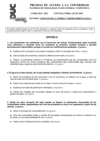 PRUEBAS DE ACCESO A LA UNIVERSIDAD MATERIAS DE MODALIDAD FASES GENERAL Y ESPECÍFICA CURSO 2014  2015 CONVOCATORIA JULIO 2015 MATERIA CIENCIAS DE LA TIERRA Y MEDIOAMBIENTALES1 El alumno deberá elegir una de las dos opciones y contestar todas las preguntas que la componen Cada pregunta puntúa según lo que se especifica al final de cada apartado OPCIÓN A 1 Los ecosistemas van cambiando con el transcurso del tiempo Continuamente están muriendo unos individuos y naciendo otros En ocasiones se produc…